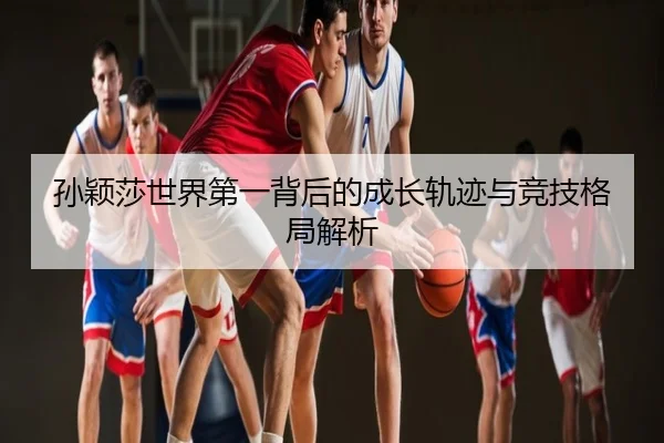 孙颖莎世界第一背后的成长轨迹与竞技格局解析