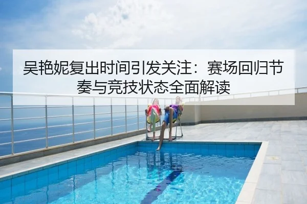吴艳妮复出时间引发关注：赛场回归节奏与竞技状态全面解读