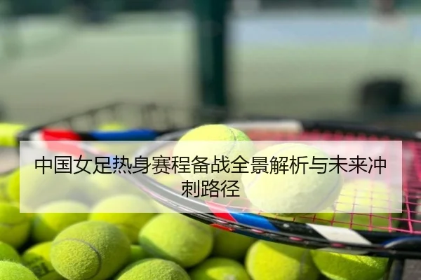 中国女足热身赛程备战全景解析与未来冲刺路径