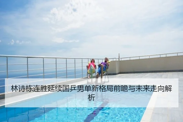 林诗栋连胜延续国乒男单新格局前瞻与未来走向解析