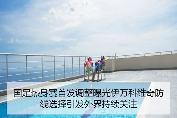 国足热身赛首发调整曝光伊万科维奇防线选择引发外界持续关注