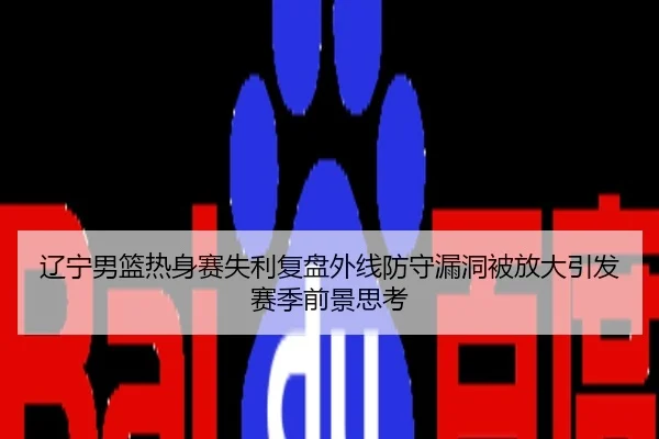 辽宁男篮热身赛失利复盘外线防守漏洞被放大引发赛季前景思考
