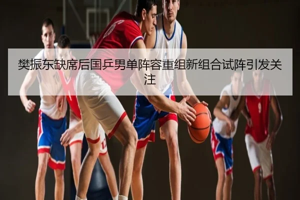 樊振东缺席后国乒男单阵容重组新组合试阵引发关注
