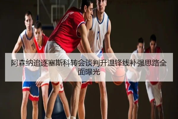 阿森纳追逐塞斯科转会谈判升温锋线补强思路全面曝光